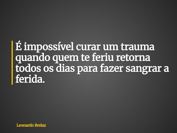 É impossível curar um trauma quando quem te feriu retorna todos os dias para fazer sangrar a ferida.... Frase de Leonardo Brelaz.