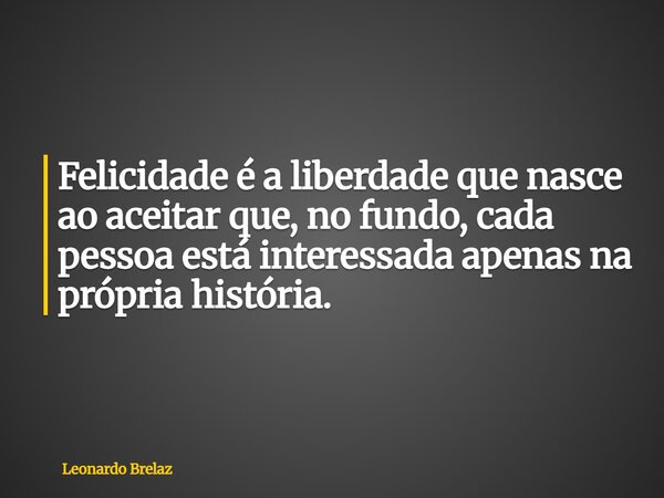 Felicidade é a liberdade que nasce ao aceitar que, no fundo, cada pessoa está interessada apenas na própria história.... Frase de Leonardo Brelaz.