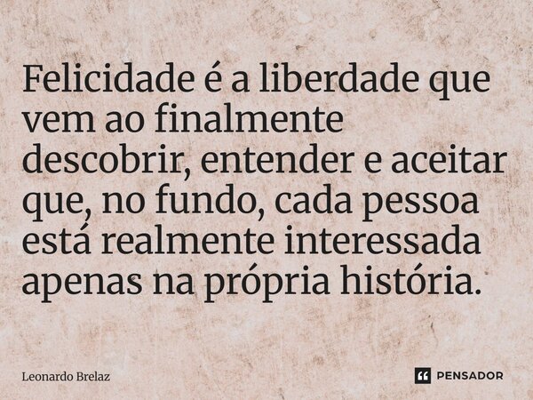 ⁠Felicidade é a liberdade que vem ao finalmente descobrir, entender e aceitar que, no fundo, cada pessoa está realmente interessada apenas na própria história.... Frase de Leonardo Brelaz.