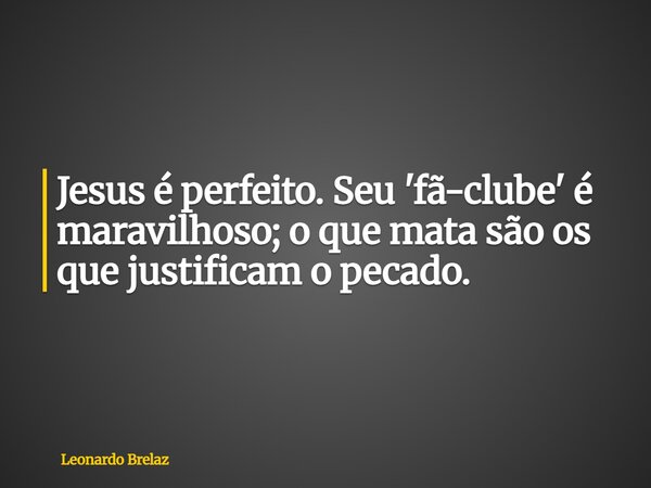 Jesus é perfeito.Seu 'fã-clube' é maravilhoso; o que mata são os que justificam o pecado.... Frase de Leonardo Brelaz.