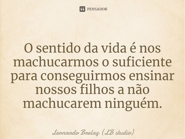 ⁠O sentido da vida é nos machucarmos o suficiente para conseguirmos ensinar nossos filhos a não machucarem ninguém.... Frase de Leonardo Brelaz (LB studio).