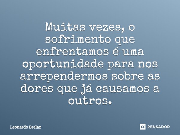 Muitas vezes, o sofrimento que enfrentamos é uma oportunidade para nos arrependermos sobre as dores que já causamos a outros.... Frase de Leonardo Brelaz.