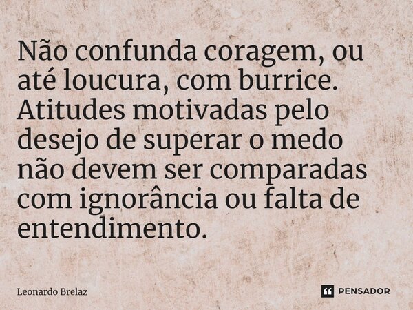 ⁠Não confunda coragem, ou até loucura, com burrice. Atitudes motivadas pelo desejo de superar o medo não devem ser comparadas com ignorância ou falta de entendi... Frase de Leonardo Brelaz.