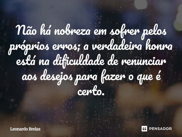 Não há nobreza em sofrer pelos próprios erros; a verdadeira honra está na dificuldade de renunciar aos desejos para fazer o que é certo.... Frase de Leonardo Brelaz.
