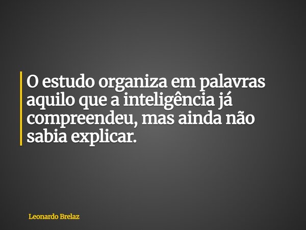 O estudo organiza em palavras aquilo que a inteligência já compreendeu, mas ainda não sabia explicar.... Frase de Leonardo Brelaz.