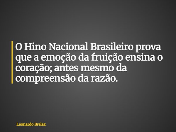 O Hino Nacional Brasileiro prova que a emoção da fruição ensina o coração; antes mesmo da compreensão da razão.... Frase de Leonardo Brelaz.