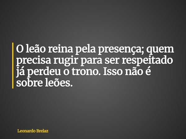 O leão reina pela presença; quem precisa rugir para ser respeitado já perdeu o trono. Isso não é sobre leões.... Frase de Leonardo Brelaz.