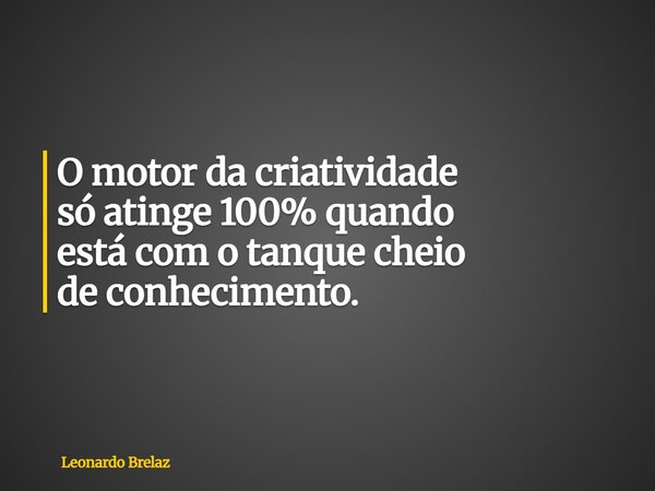 O motor da criatividade só atinge 100% quando estácom o tanque cheio de conhecimento.... Frase de Leonardo Brelaz.