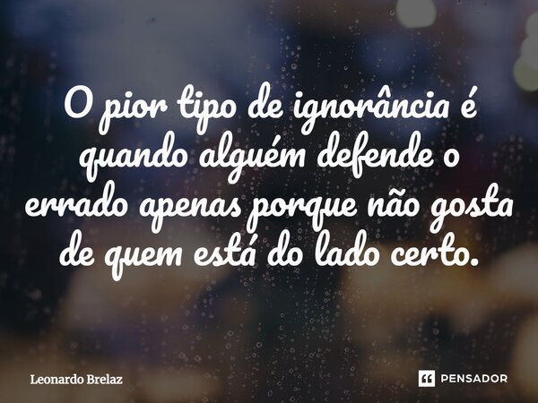 O pior tipo de ignorância é quando alguém defende o errado apenas porque não gosta de quem está do lado certo.... Frase de Leonardo Brelaz.