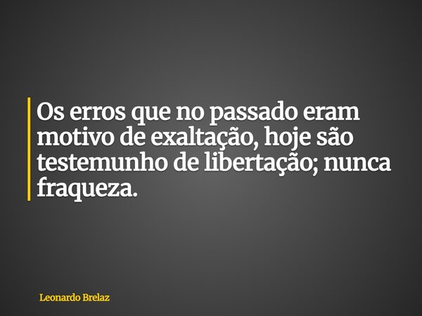 Os erros que no passado eram motivo de exaltação, hoje são testemunho de libertação; nunca fraqueza.... Frase de Leonardo Brelaz.