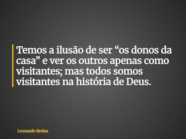Temos a ilusão de ser “os donos da casa” e ver os outros apenas como visitantes; mas todos somos visitantes na história de Deus.... Frase de Leonardo Brelaz.