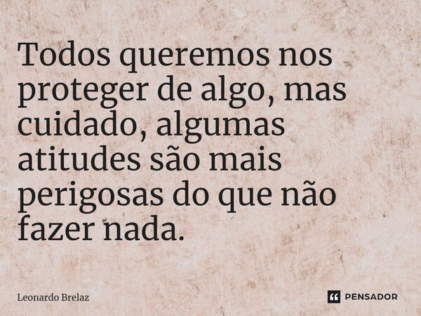 ⁠Todos queremos nos proteger de algo, mas cuidado, algumas atitudes são mais perigosas do que não fazer nada.... Frase de Leonardo Brelaz.