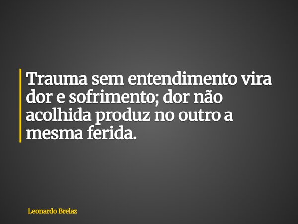Trauma sem entendimento vira dor e sofrimento; dor não acolhida produz no outro a mesma ferida.... Frase de Leonardo Brelaz.