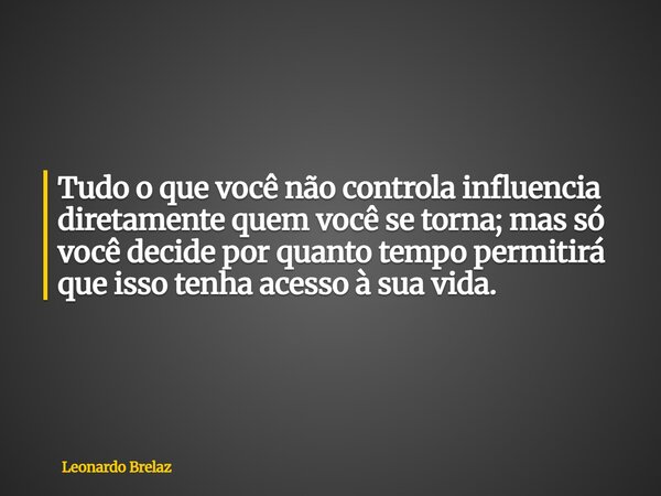 Tudo o que você não controla influencia diretamente quem você se torna; mas só você decide por quanto tempo permitirá que isso tenha acesso à sua vida.... Frase de Leonardo Brelaz.