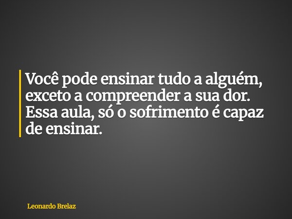 Você pode ensinar tudo a alguém, exceto a compreender a sua dor. Essa aula, só o sofrimento é capaz de ensinar.... Frase de Leonardo Brelaz.