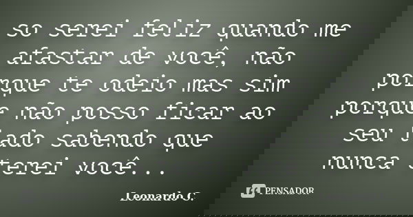 so serei feliz quando me afastar de você, não porque te odeio mas sim porque não posso ficar ao seu lado sabendo que nunca terei você...... Frase de Leonardo C..