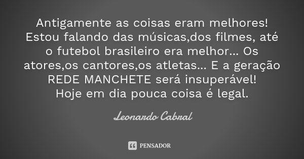 Antigamente as coisas eram melhores! Estou falando das músicas,dos filmes, até o futebol brasileiro era melhor... Os atores,os cantores,os atletas... E a geraçã... Frase de Leonardo Cabral.