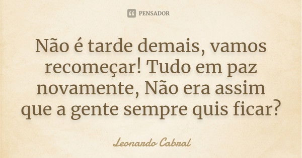 Não é tarde demais, vamos recomeçar! Tudo em paz novamente, Não era assim que a gente sempre quis ficar?... Frase de Leonardo Cabral.