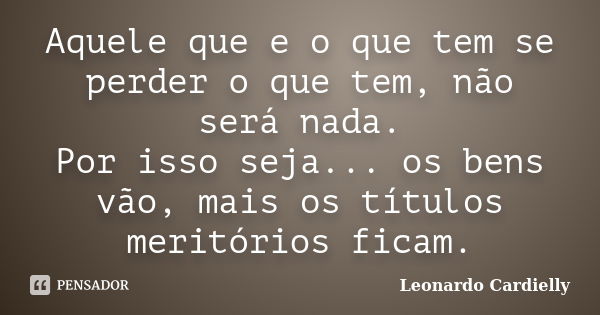 Aquele que e o que tem se perder o que tem, não será nada. Por isso seja... os bens vão, mais os títulos meritórios ficam.... Frase de Leonardo Cardielly.