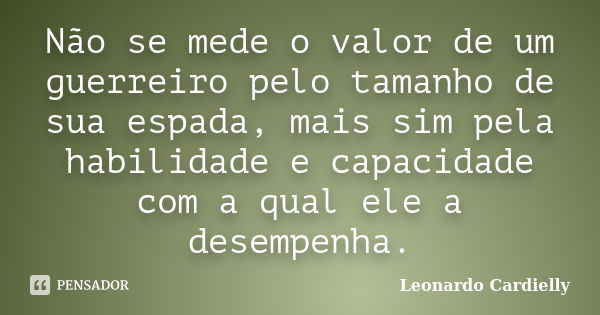 Não se mede o valor de um guerreiro pelo tamanho de sua espada, mais sim pela habilidade e capacidade com a qual ele a desempenha.... Frase de Leonardo Cardielly.