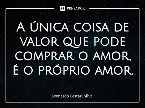 ⁠A única coisa de valor que pode comprar o amor, é o próprio amor.... Frase de Leonardo Cestari Silva.