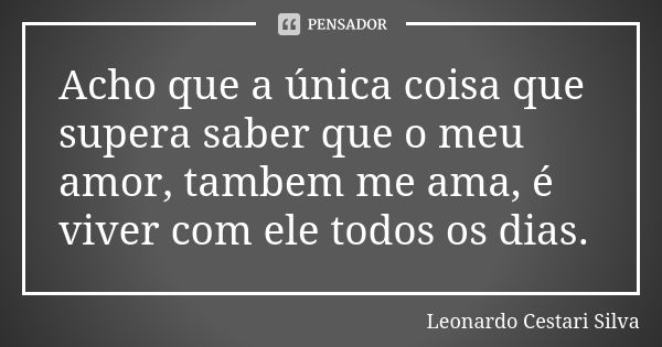 Acho que a única coisa que supera saber que o meu amor, tambem me ama, é viver com ele todos os dias.... Frase de Leonardo Cestari Silva.