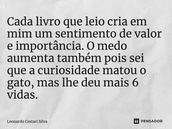 ⁠Cada livro que leio cria em mim um sentimento de valor e importância. O medo aumenta também, pois sei que a curiosidade matou o gato, mas lhe deu mais 6 vidas.... Frase de Leonardo Cestari Silva.