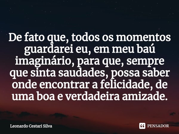 De fato que, todos os momentos guardarei eu, em meu baú imaginário, para que, sempre que sinta saudades, possa saber onde encontrar a felicidade, de uma boa e v... Frase de Leonardo Cestari Silva.