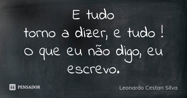 E tudo torno a dizer, e tudo ! O que eu não digo, eu escrevo.... Frase de Leonardo Cestari Silva.