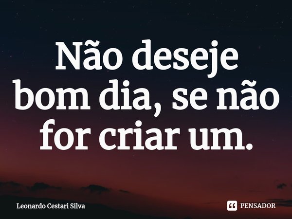 Não deseje bom dia, se não for criar um.⁠... Frase de Leonardo Cestari Silva.