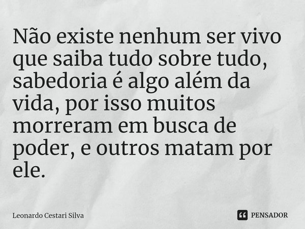 Não existe nenhum ser vivo que saiba tudo sobre tudo, sabedoria é algo além da vida, por isso muitos morreram em busca de poder, e outros matam por ele.... Frase de Leonardo Cestari Silva.