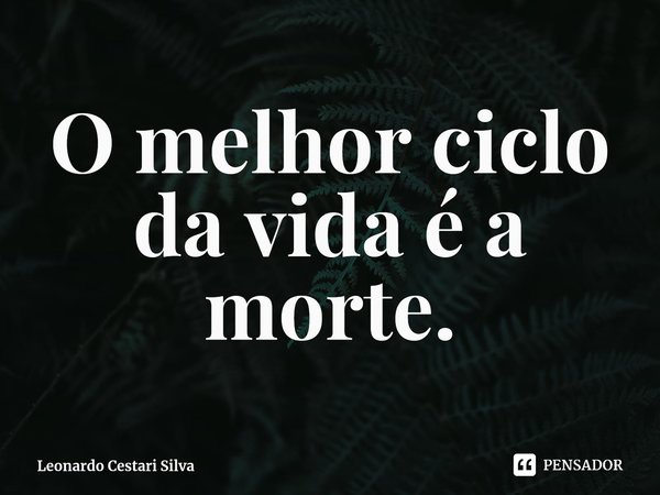 ⁠O melhor ciclo da vida é a morte.... Frase de Leonardo Cestari Silva.