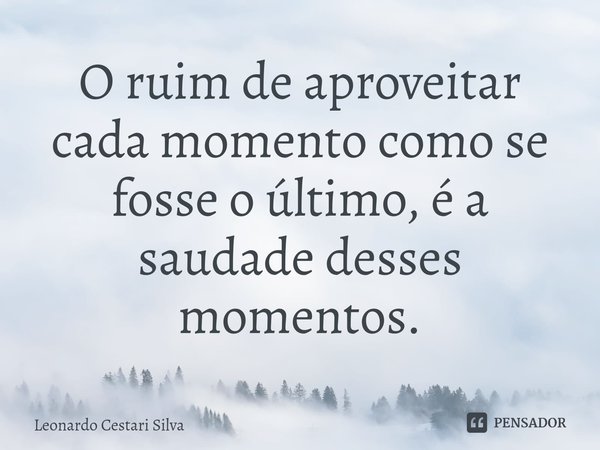 ⁠O ruim de aproveitar cada momento como se fosse o último, é a saudade desses momentos.... Frase de Leonardo Cestari Silva.