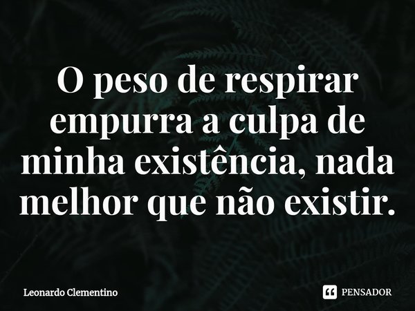⁠O peso de respirar empurra a culpa de minha existência, nada melhor que não existir.... Frase de Leonardo Clementino.
