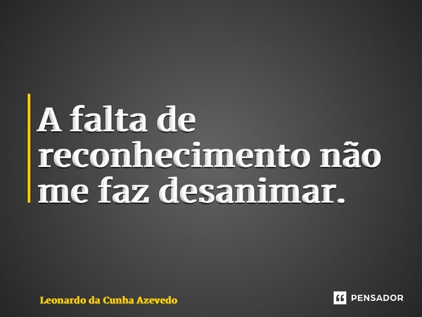 ⁠A falta de reconhecimento não me faz desanimar.... Frase de Leonardo da Cunha Azevedo.