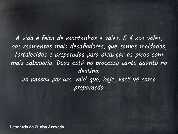 A vida é feita de montanhas e vales. E é nos vales, nos momentos mais desafiadores, que somos moldados, fortalecidos e preparados para alcançar os picos com mai... Frase de Leonardo da Cunha Azevedo.