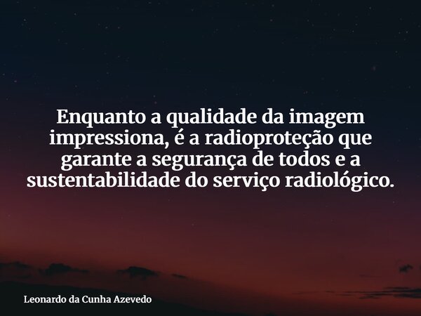 Enquanto a qualidade da imagem impressiona, é a radioproteção que garante a segurança de todos e a sustentabilidade do serviço radiológico.... Frase de Leonardo da Cunha Azevedo.
