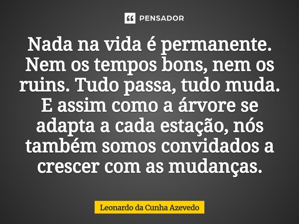 Nada na vida é permanente. Nem os tempos bons, nem os ruins. Tudo passa, tudo muda. E assim como a árvore se adapta a cada estação, nós também somos convidados... Frase de Leonardo da Cunha Azevedo.