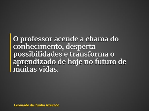 O professor acende a chama do conhecimento, desperta possibilidades e transforma o aprendizado de hoje no futuro de muitas vidas.... Frase de Leonardo da Cunha Azevedo.