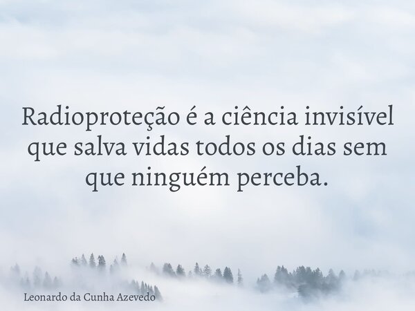 Radioproteção é a ciência invisível que salva vidas todos os dias sem que ninguém perceba.... Frase de Leonardo da Cunha Azevedo.