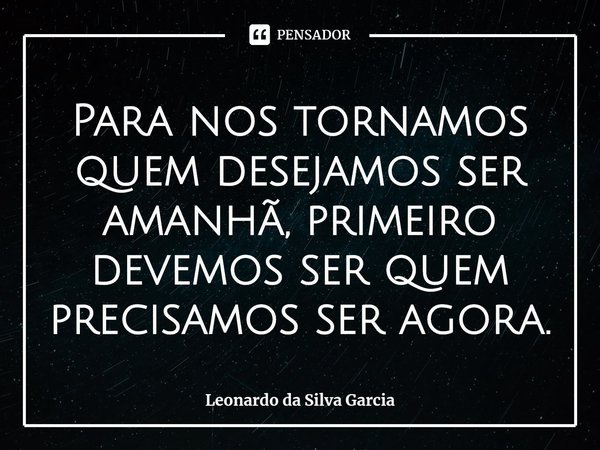 ⁠Para nos tornamos quem desejamos ser amanhã, primeiro devemos ser quem precisamos ser agora.... Frase de Leonardo da Silva Garcia.