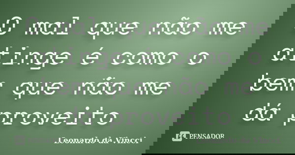 O mal que não me atinge é como o bem que não me dá proveito... Frase de Leonardo da Vincci.
