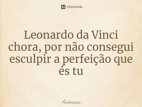 Leonardo da Vinci chora, por não consegui esculpir a perfeição que és tu... Frase de Anônimo.