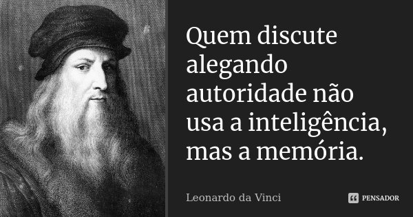 Quem discute alegando autoridade não usa a inteligência, mas a memória.... Frase de Leonardo da Vinci.