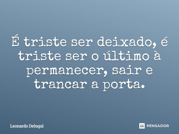 É triste ser deixado⁠, é triste ser o último à permanecer, sair e trancar a porta.... Frase de Leonardo Deluqui.