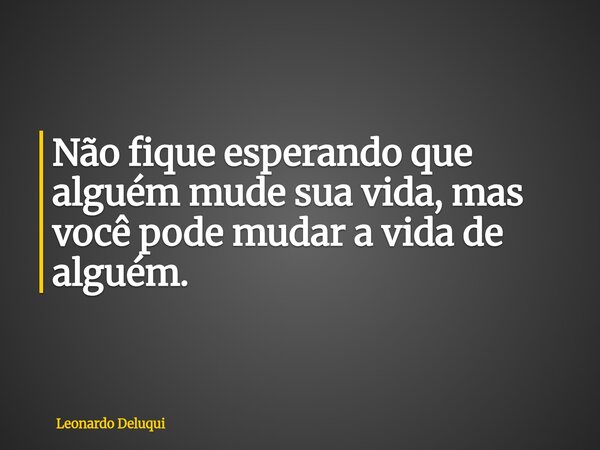 Não fique esperando que alguém mude sua vida, mas você pode mudar a vida de alguém.... Frase de Leonardo Deluqui.