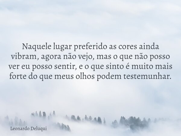 Naquele lugar preferido as cores ainda vibram, agora não vejo, mas o que não posso ver eu posso sentir, e o que sinto é muito mais forte do que meus olhos podem... Frase de Leonardo Deluqui.