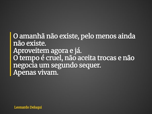 O amanhã não existe, pelo menos ainda não existe. Aproveitem agora e já. O tempo é cruel, não aceita trocas e não negocia um segundo sequer. Apenas vivam.... Frase de Leonardo Deluqui.
