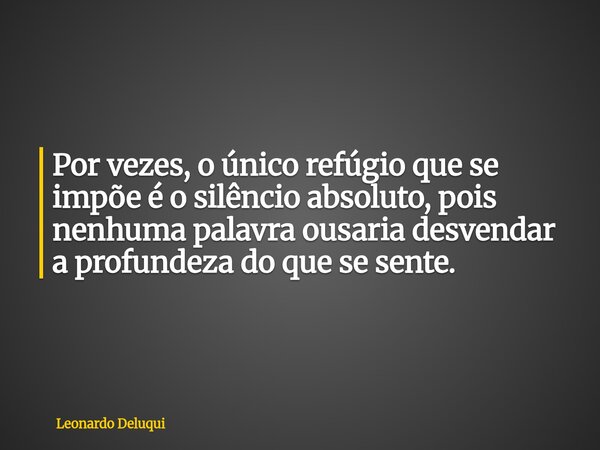 Por vezes, o único refúgio que se impõe é o silêncio absoluto, pois nenhuma palavra ousaria desvendar a profundeza do que se sente.... Frase de Leonardo Deluqui.