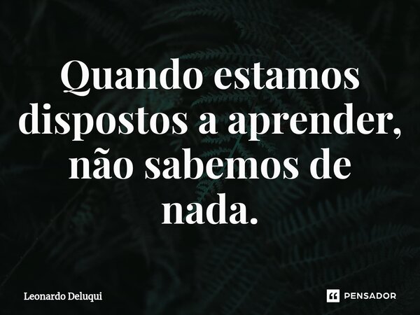 ⁠Quando estamos dispostos a aprender, não sabemos de nada.... Frase de Leonardo Deluqui.